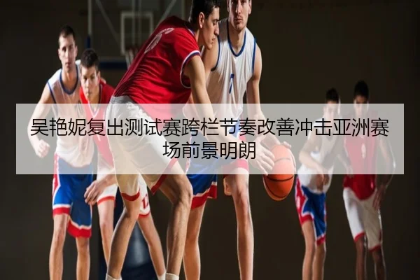 吴艳妮复出测试赛跨栏节奏改善冲击亚洲赛场前景明朗