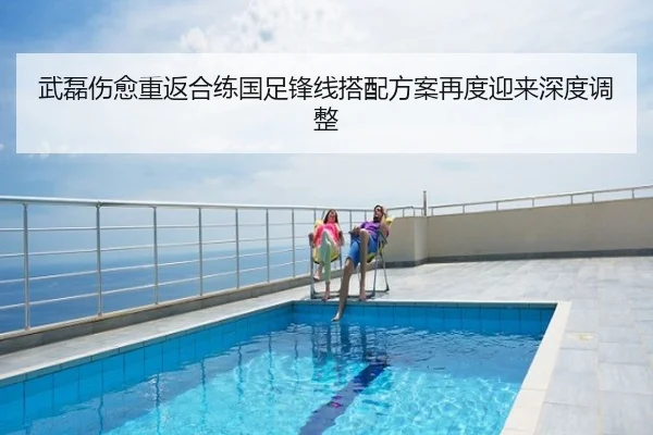 武磊伤愈重返合练国足锋线搭配方案再度迎来深度调整