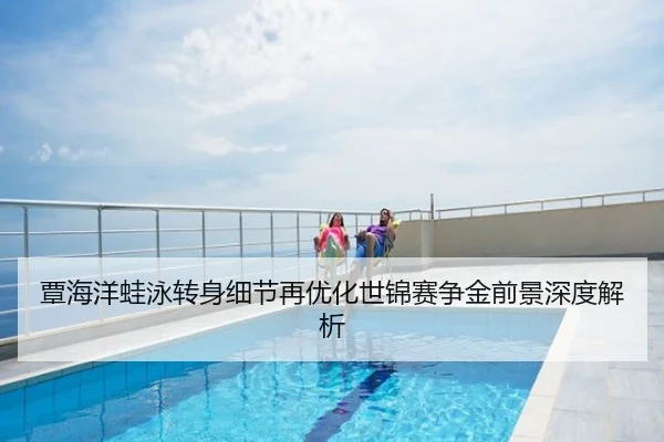 覃海洋蛙泳转身细节再优化世锦赛争金前景深度解析