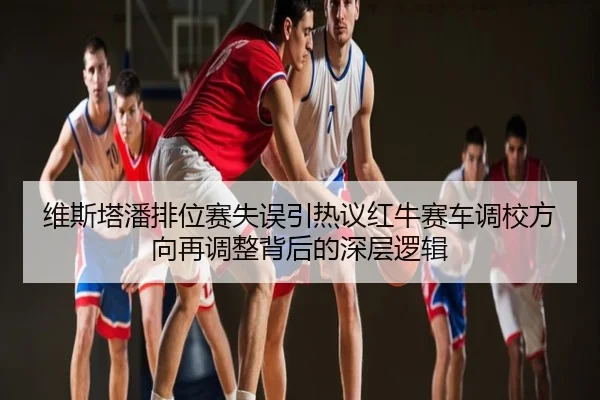 维斯塔潘排位赛失误引热议红牛赛车调校方向再调整背后的深层逻辑