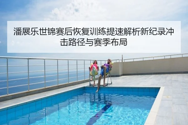 潘展乐世锦赛后恢复训练提速解析新纪录冲击路径与赛季布局