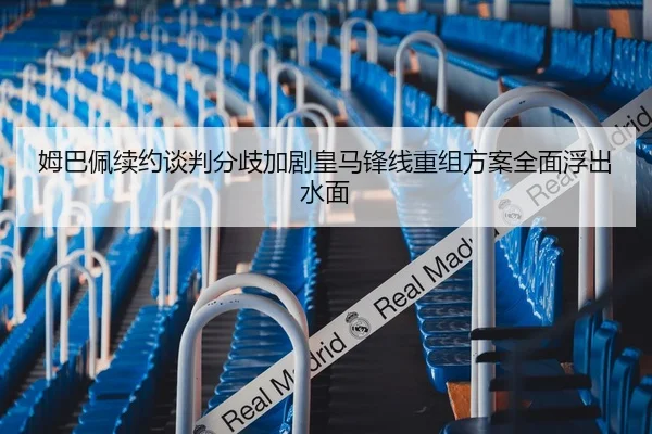 姆巴佩续约谈判分歧加剧皇马锋线重组方案全面浮出水面