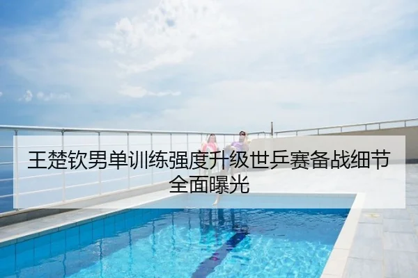 王楚钦男单训练强度升级世乒赛备战细节全面曝光