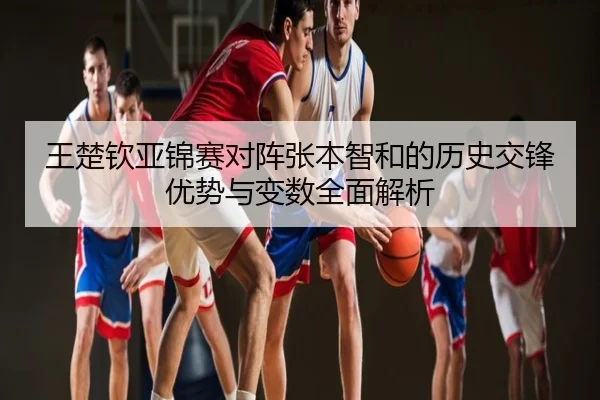 王楚钦亚锦赛对阵张本智和的历史交锋优势与变数全面解析