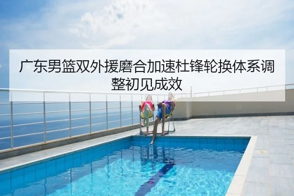 广东男篮双外援磨合加速杜锋轮换体系调整初见成效